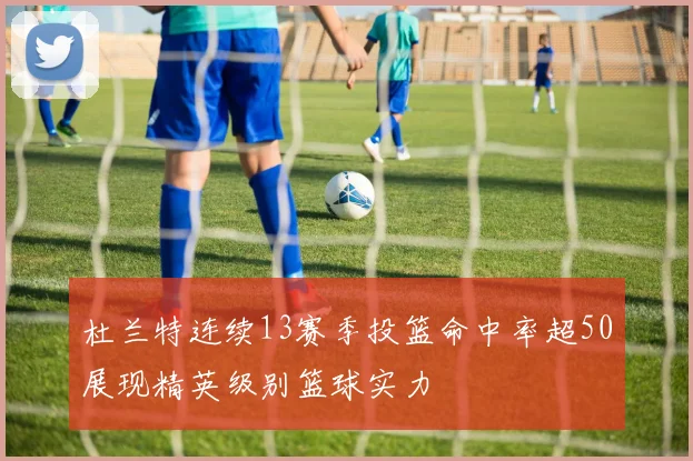 杜兰特连续13赛季投篮命中率超50展现精英级别篮球实力