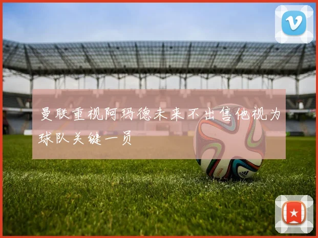 曼联重视阿玛德未来不出售他视为球队关键一员