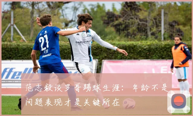 范志毅谈罗哥踢球生涯：年龄不是问题表现才是关键所在
