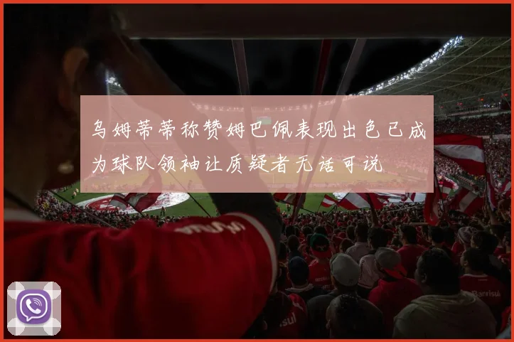 乌姆蒂蒂称赞姆巴佩表现出色已成为球队领袖让质疑者无话可说