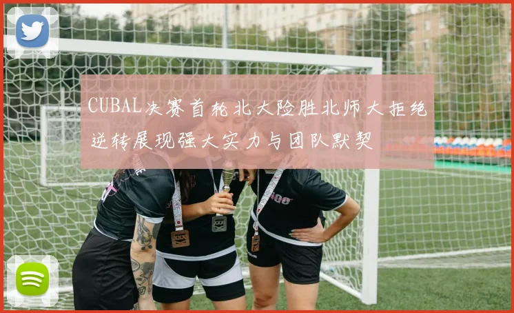 CUBAL决赛首轮北大险胜北师大拒绝逆转展现强大实力与团队默契