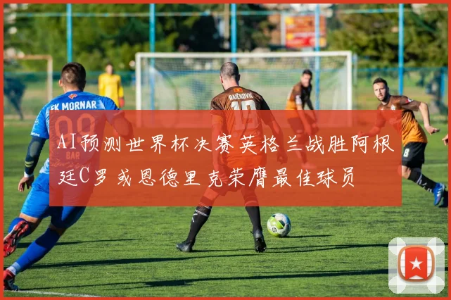 AI预测世界杯决赛英格兰战胜阿根廷C罗或恩德里克荣膺最佳球员