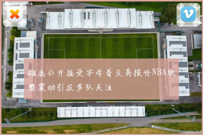雄鹿公开接受字母哥交易报价NBA联盟震动引发多队关注