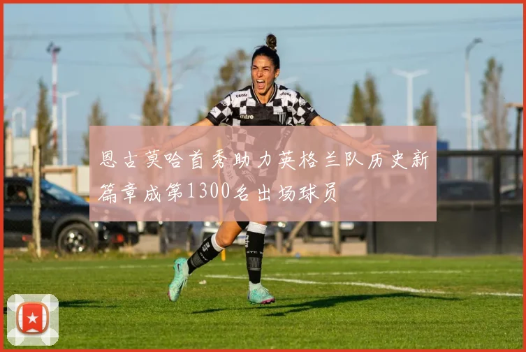恩古莫哈首秀助力英格兰队历史新篇章成第1300名出场球员
