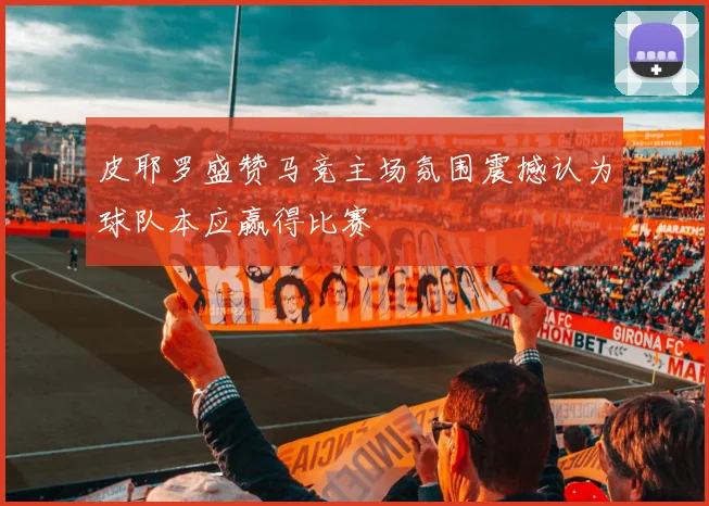 皮耶罗盛赞马竞主场氛围震撼认为球队本应赢得比赛