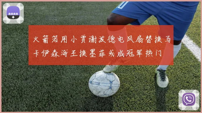火箭若用小贾谢泼德电风扇替换马卡伊森海王换墨菲或成冠军热门