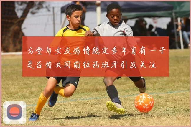 戈登与女友感情稳定多年育有一子是否将共同前往西班牙引发关注