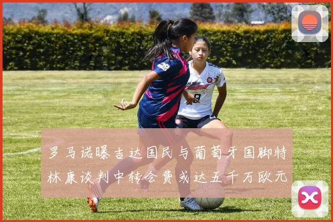 罗马诺曝吉达国民与葡萄牙国脚特林康谈判中转会费或达五千万欧元
