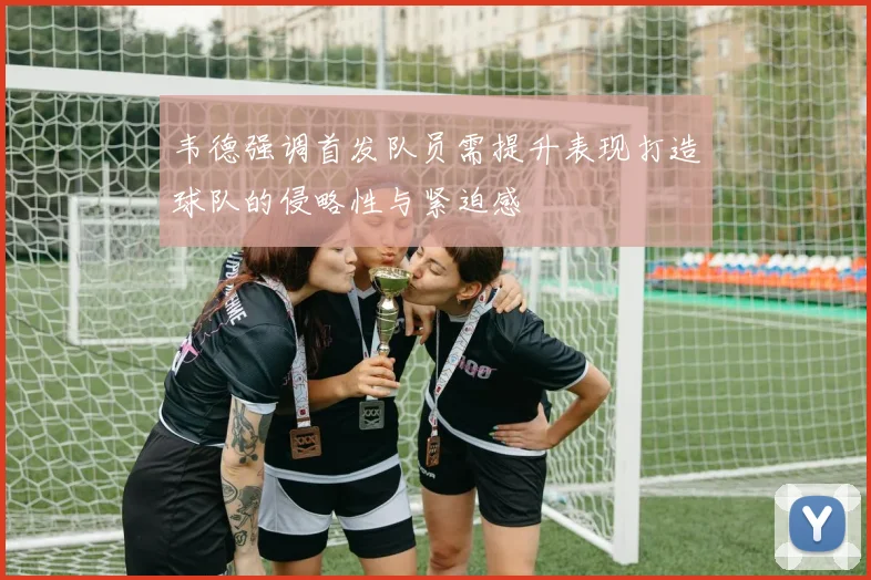 韦德强调首发队员需提升表现打造球队的侵略性与紧迫感