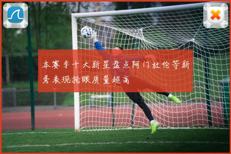 本赛季十大新星盘点阿门杜伦等新秀表现抢眼质量超高