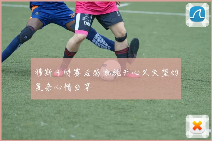 穆斯卡特赛后感慨既开心又失望的复杂心情分享