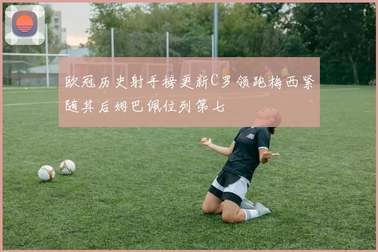 欧冠历史射手榜更新C罗领跑梅西紧随其后姆巴佩位列第七