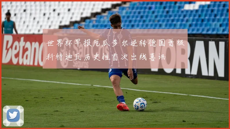 世界杯早报厄瓜多尔逆转德国晋级科特迪瓦历史性首次出线喜讯