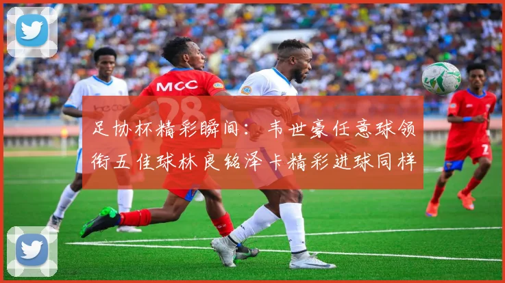 足协杯精彩瞬间：韦世豪任意球领衔五佳球林良铭泽卡精彩进球同样耀眼