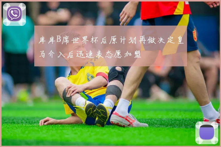 库库B席世界杯后原计划再做决定皇马介入后迅速表态愿加盟