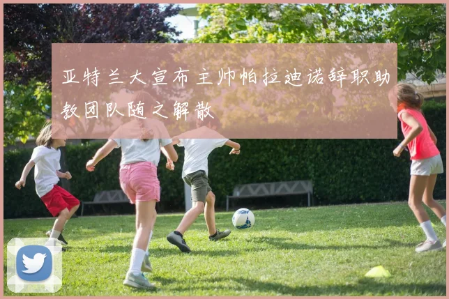 亚特兰大宣布主帅帕拉迪诺辞职助教团队随之解散
