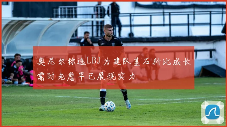 奥尼尔称选LBJ为建队基石科比成长需时老詹早已展现实力